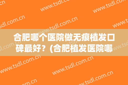 合肥哪个医院做无痕植发口碑最好？(合肥植发医院哪家医技术好)