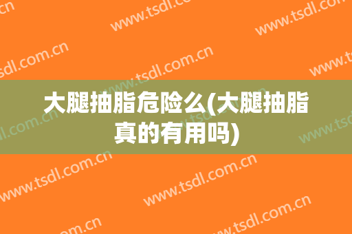 大腿抽脂危险么(大腿抽脂真的有用吗)
