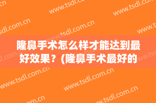 隆鼻手术怎么样才能达到最好效果？(隆鼻手术最好的方法)