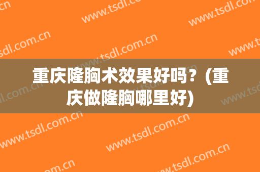 重庆隆胸术效果好吗？(重庆做隆胸哪里好)