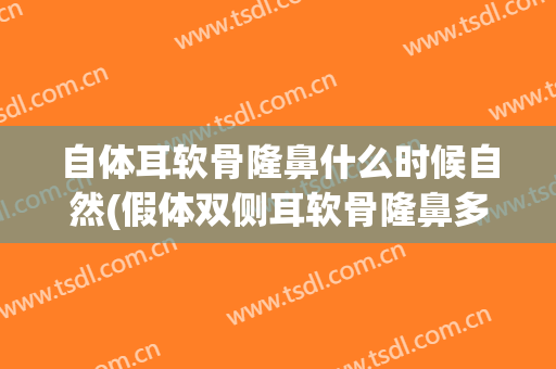 自体耳软骨隆鼻什么时候自然(假体双侧耳软骨隆鼻多久才自然)