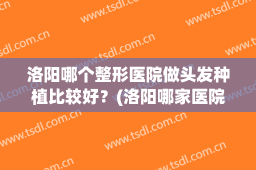 洛阳哪个整形医院做头发种植比较好？(洛阳哪家医院种植牙齿好)