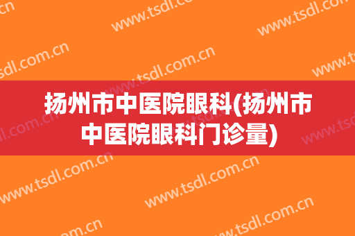 扬州市中医院眼科(扬州市中医院眼科门诊量)