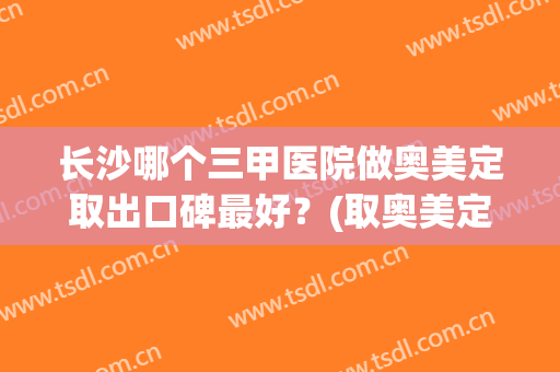 长沙哪个三甲医院做奥美定取出口碑最好？(取奥美定最好的三甲医院)