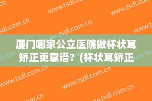 厦门哪家公立医院做杯状耳矫正更靠谱？(杯状耳矫正手术)