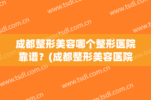 成都整形美容哪个整形医院靠谱？(成都整形美容医院怎么样)