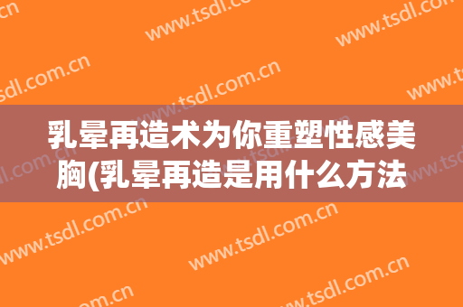 乳晕再造术为你重塑性感美胸(乳晕再造是用什么方法再造)