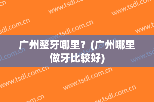 广州整牙哪里？(广州哪里做牙比较好)