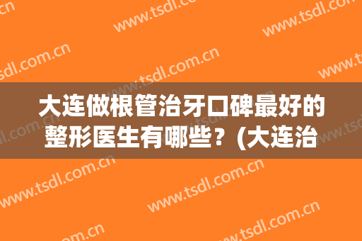 大连做根管治牙口碑最好的整形医生有哪些？(大连治牙哪里比较好)