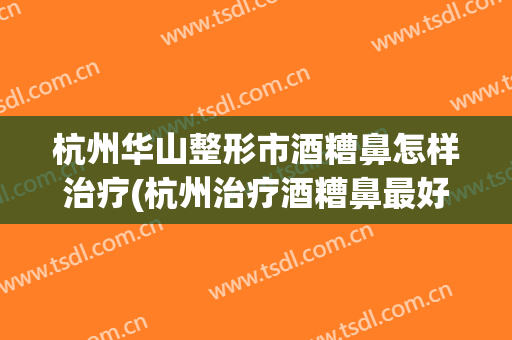 杭州华山整形市酒糟鼻怎样治疗(杭州治疗酒糟鼻最好的医院)