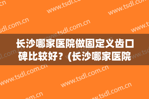 长沙哪家医院做固定义齿口碑比较好？(长沙哪家医院做固定义齿口碑比较好的)