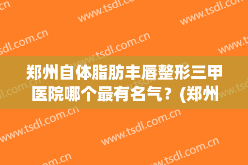 郑州自体脂肪丰唇整形三甲医院哪个最有名气？(郑州哪个医院丰胸整形比较好)