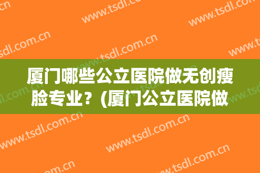 厦门哪些公立医院做无创瘦脸专业?(厦门公立医院做双眼皮) 厦门哪些公立医院做无创瘦脸专业?(厦门公立医院做双眼皮)