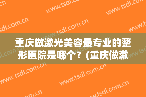 重庆做激光美容最专业的整形医院是哪个？(重庆做激光美容最专业的整形医院是哪个医院)