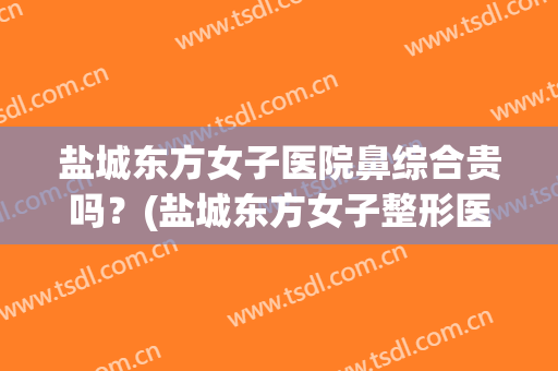 盐城东方女子医院鼻综合贵吗？(盐城东方女子整形医院怎么样)