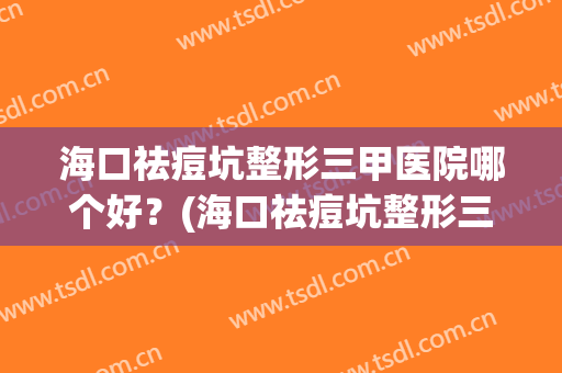 海口祛痘坑整形三甲医院哪个好？(海口祛痘坑整形三甲医院哪个好些)