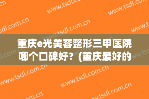 重庆e光美容整形三甲医院哪个口碑好？(重庆最好的美容医院是哪家)