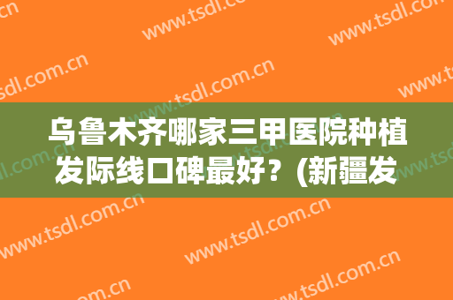 乌鲁木齐哪家三甲医院种植发际线口碑最好？(新疆发际线种植)