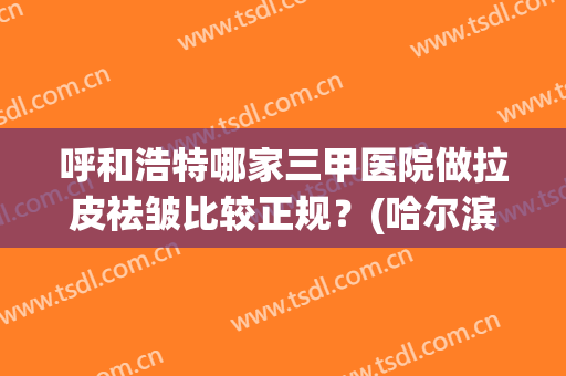 呼和浩特哪家三甲医院做拉皮祛皱比较正规？(哈尔滨哪家医院做大拉皮做的好)