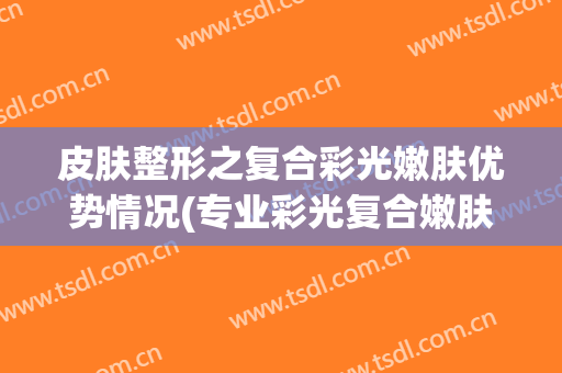 皮肤整形之复合彩光嫩肤优势情况(专业彩光复合嫩肤)
