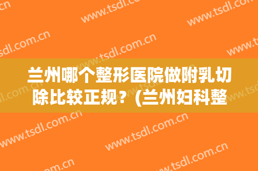 兰州哪个整形医院做附乳切除比较正规？(兰州妇科整形医院)