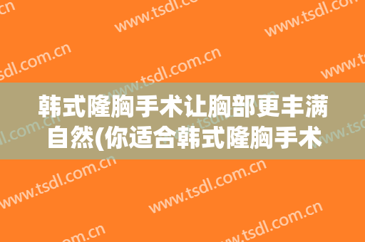 韩式隆胸手术让胸部更丰满自然(你适合韩式隆胸手术)