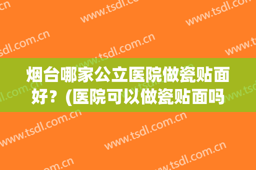 烟台哪家公立医院做瓷贴面好？(医院可以做瓷贴面吗)