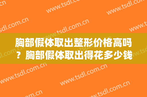 胸部假体取出整形价格高吗？胸部假体取出得花多少钱？(取出假体隆胸多少钱)