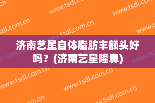 济南艺星自体脂肪丰额头好吗？(济南艺星隆鼻)