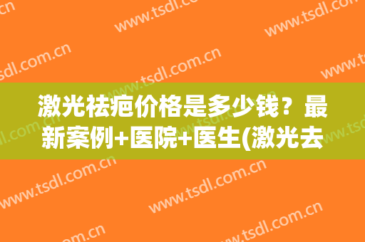 激光祛疤价格是多少钱？最新案例+医院+医生(激光去疤多少钱问医生)