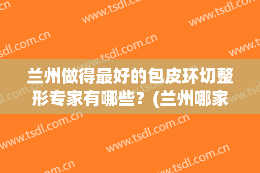 兰州做得最好的包皮环切整形专家有哪些？(兰州哪家做包皮手术好)
