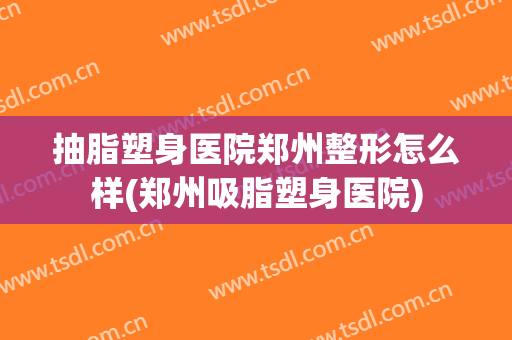 抽脂塑身医院郑州整形怎么样(郑州吸脂塑身医院)