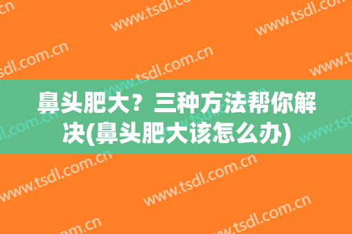 鼻头肥大？三种方法帮你解决(鼻头肥大该怎么办)