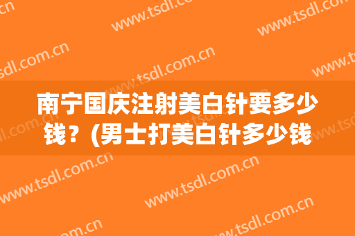 南宁国庆注射美白针要多少钱？(男士打美白针多少钱)