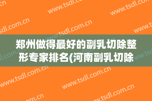 郑州做得最好的副乳切除整形专家排名(河南副乳切除哪个医院好)