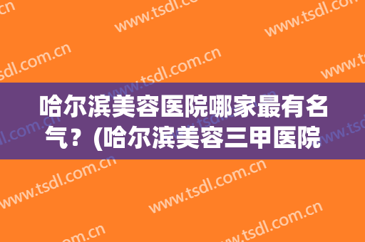 哈尔滨美容医院哪家最有名气？(哈尔滨美容三甲医院十大排名)