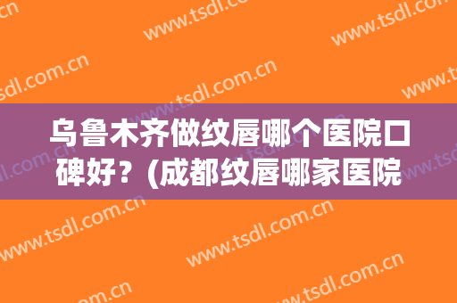 乌鲁木齐做纹唇哪个医院口碑好？(成都纹唇哪家医院好)