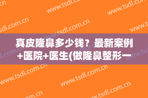 真皮隆鼻多少钱？最新案例+医院+医生(做隆鼻整形一般多少钱)