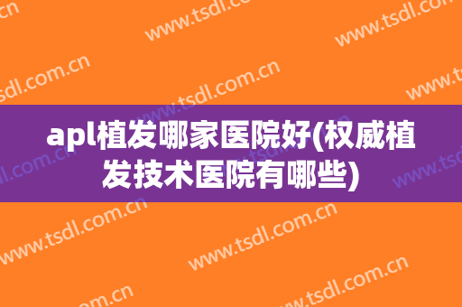 apl植发哪家医院好(权威植发技术医院有哪些)