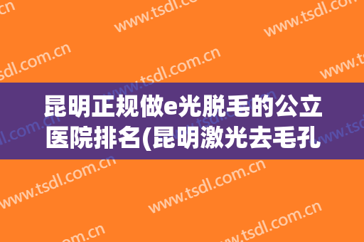 昆明正规做e光脱毛的公立医院排名(昆明激光去毛孔哪家医院好) 昆明正规做e光脱毛的公立医院排名(昆明激光去毛孔哪家医院好)