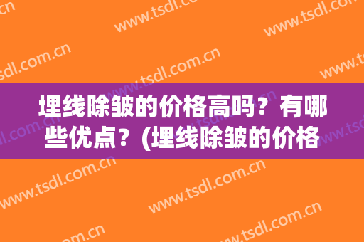 埋线除皱的价格高吗？有哪些优点？(埋线除皱的价格高吗?有哪些优点与缺点)