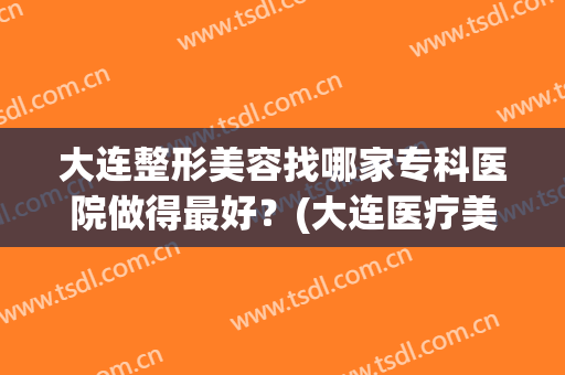 大连整形美容找哪家专科医院做得最好？(大连医疗美容整形医院排行榜)