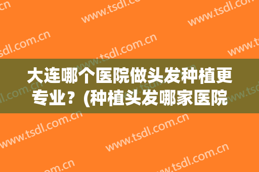 大连哪个医院做头发种植更专业？(种植头发哪家医院专业)