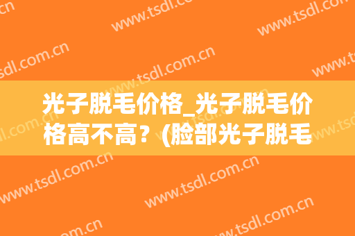 光子脱毛价格_光子脱毛价格高不高?(脸部光子脱毛价格) 光子脱毛价格_光子脱毛价格高不高?(脸部光子脱毛价格)