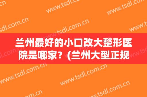 兰州最好的小口改大整形医院是哪家？(兰州大型正规整容医院)