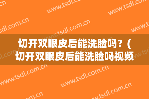 切开双眼皮后能洗脸吗？(切开双眼皮后能洗脸吗视频)