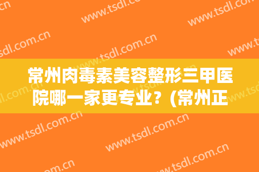 常州肉毒素美容整形三甲医院哪一家更专业？(常州正规美容整形医院排名前十)