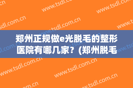 郑州正规做e光脱毛的整形医院有哪几家？(郑州脱毛比较好的医院)