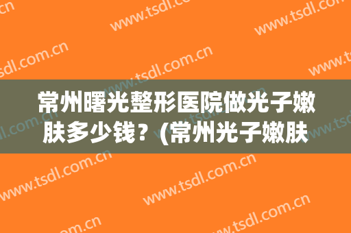 常州曙光整形医院做光子嫩肤多少钱？(常州光子嫩肤大概多少钱)