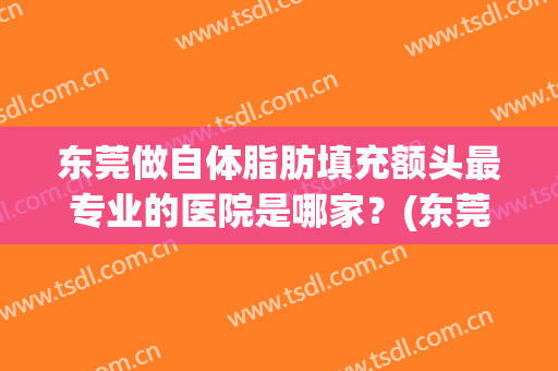 东莞做自体脂肪填充额头最专业的医院是哪家？(东莞做自体脂肪填充额头最专业的医院是哪家呢)